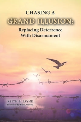 Chasing a Grand Illusion: Replacing Deterrence with Disarmament by Payne, Keith B.