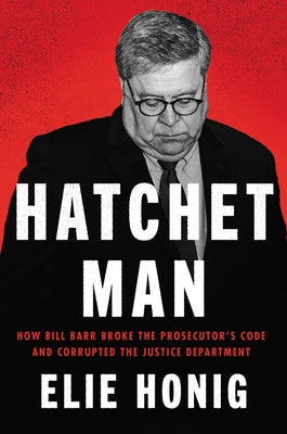 Hatchet Man: How Bill Barr Broke the Prosecutor's Code and Corrupted the Justice Department by Honig, Elie