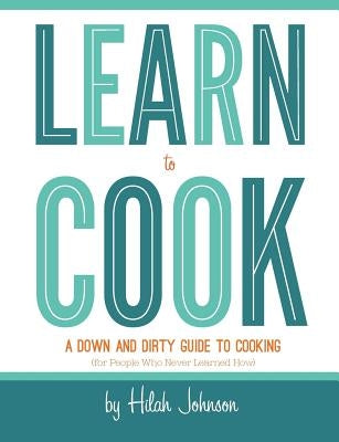 Learn To Cook: A Down and Dirty Guide to Cooking (For People Who Never Learned How) by Johnson, Hilah