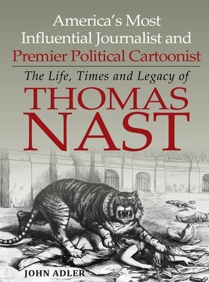 America's Most Influential Journalist and Premier Political Cartoonist: The Life, Times and Legacy of Thomas Nast by Adler, John