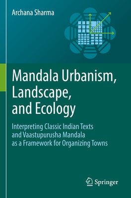 Mandala Urbanism, Landscape, and Ecology: Interpreting Classic Indian Texts and Vaastupurusha Mandala as a Framework for Organizing Towns by Sharma, Archana