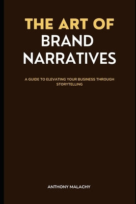 The Art of Brand Narratives: A Guide to Elevating Your Business through Storytelling by Malachy, Anthony