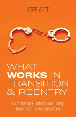What Works in Transition & Reentry: A Christian Guide to Reducing Recidivism & Victimization by Witt, Jeff