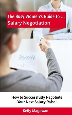 The Busy Women's Guide to... Salary Negotiation: How to Successfully Negotiate Your Next Salary Raise! by Magowan, Kelly E.