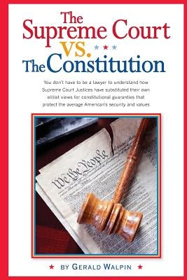 The Supreme Court vs. The Constitution: You don't have to be a lawyer to understand how Supreme Court Justices have recently substituted their own eli by Walpin, Gerald