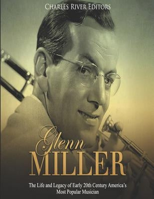 Glenn Miller: The Life and Legacy of Early 20th Century America's Most Popular Musician by Charles River Editors