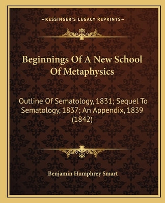 Beginnings of a New School of Metaphysics: Outline of Sematology, 1831; Sequel to Sematology, 1837; An Appendix, 1839 (1842) by Smart, Benjamin Humphrey