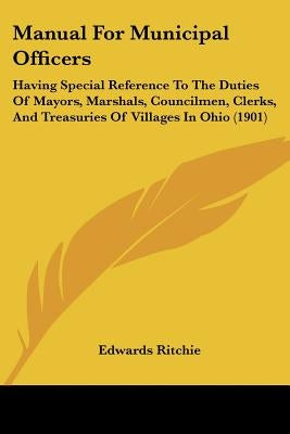 Manual For Municipal Officers: Having Special Reference To The Duties Of Mayors, Marshals, Councilmen, Clerks, And Treasuries Of Villages In Ohio (19 by Ritchie, Edwards