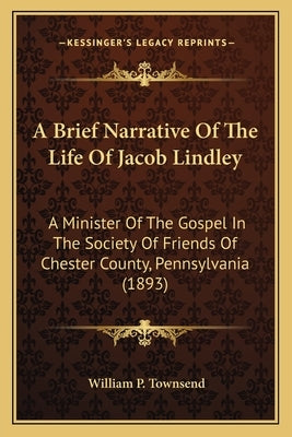 A Brief Narrative Of The Life Of Jacob Lindley: A Minister Of The Gospel In The Society Of Friends Of Chester County, Pennsylvania (1893) by Townsend, William P.