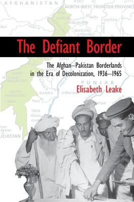 The Defiant Border: The Afghan-Pakistan Borderlands in the Era of Decolonization, 1936-1965 by Leake, Elisabeth