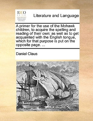 A Primer for the Use of the Mohawk Children, to Acquire the Spelling and Reading of Their Own: As Well as to Get Acquainted with the English Tongue, W by Claus, Daniel
