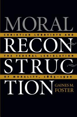 Moral Reconstruction: Christian Lobbyists and the Federal Legislation of Morality, 1865-1920 by Foster, Gaines M.