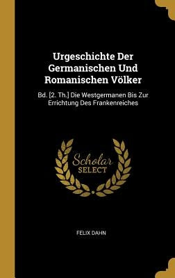 Urgeschichte Der Germanischen Und Romanischen Völker: Bd. [2. Th.] Die Westgermanen Bis Zur Errichtung Des Frankenreiches by Dahn, Felix