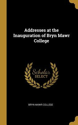 Addresses at the Inauguration of Bryn Mawr College by College, Bryn Mawr