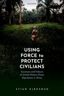 Using Force to Protect Civilians: Successes and Failures of United Nations Peace Operations in Africa by Kjeksrud, Stian