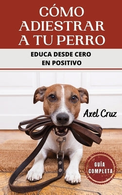 Cómo Adiestrar a tu Perro: Las Mejores Técnicas y Trucos de Psicología y Adiestramiento Canino para Educar a tu Mascota by Cruz, Axel