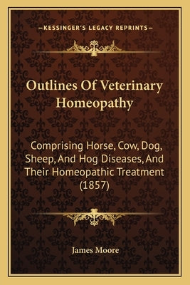 Outlines of Veterinary Homeopathy: Comprising Horse, Cow, Dog, Sheep, and Hog Diseases, and Their Homeopathic Treatment (1857) by Moore, James