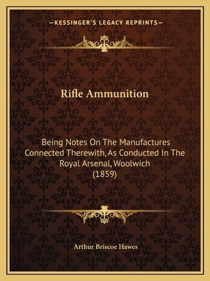 Rifle Ammunition: Being Notes on the Manufactures Connected Therewith, as Conducted in the Royal Arsenal, Woolwich (1859) by Hawes, Arthur Briscoe