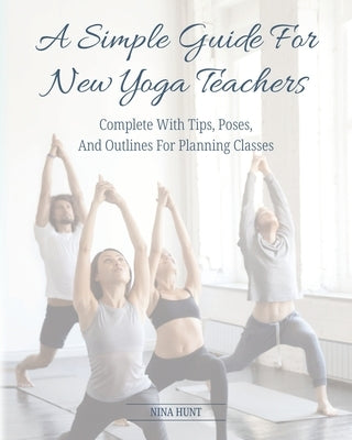 A Simple Guide For New Yoga Teachers: Complete With Tips, Poses, and Outlines For Planning Classes by Hunt, Nina