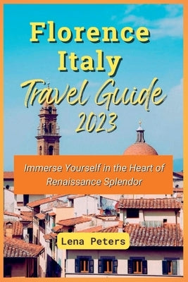 Florence Italy Travel Guide 2023: Immerse Yourself in the Heart of Renaissance Splendor by Peters, Lena