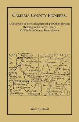 Cambria County Pioneers: A Collection of Brief Biographical and Other Sketches Relating to the Early History of Cambria County, Pennsylvania by Swank, James M.