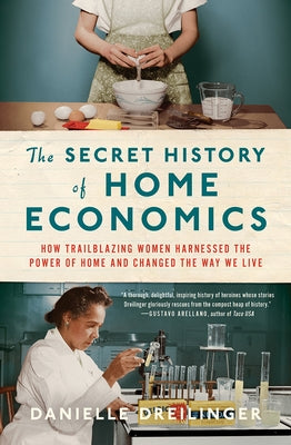 The Secret History of Home Economics: How Trailblazing Women Harnessed the Power of Home and Changed the Way We Live by Dreilinger, Danielle
