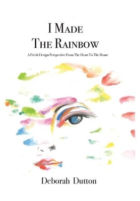 I Made The Rainbow: A Fresh Design Perspective From The Heart To The Home by Dutton, Deborah
