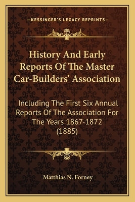 History And Early Reports Of The Master Car-Builders' Association: Including The First Six Annual Reports Of The Association For The Years 1867-1872 ( by Forney, Matthias N.