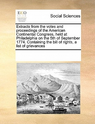 Extracts from the Votes and Proceedings of the American Continental Congress, Held at Philadelphia on the 5th of September 1774. Containing the Bill o by Multiple Contributors
