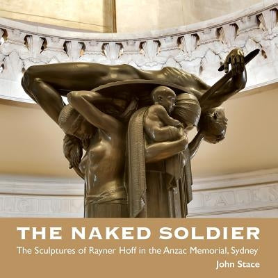 The Naked Soldier: The Sculptures of Rayner Hoff in the Anzac Memorial, Sydney by Stace, John