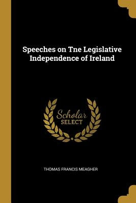Speeches on Tne Legislative Independence of Ireland by Meagher, Thomas Francis
