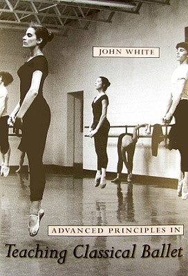 Advanced Principles in Teaching Classical Ballet by White, John