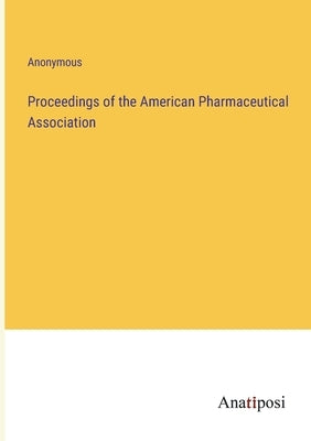 Proceedings of the American Pharmaceutical Association by Anonymous