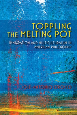 Toppling the Melting Pot: Immigration and Multiculturalism in American Pragmatism by Orosco, José-Antonio