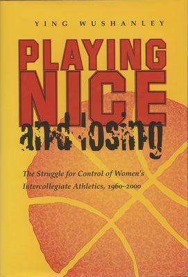 Playing Nice and Losing: The Struggle for Control of Women's Intercollegiate Athletics, 1960-2000 by Wushanley, Ying