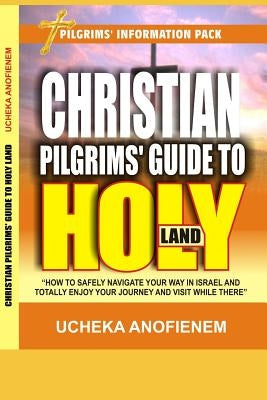 Christian Pilgrims' Guide to Holy Land: How to Safely Navigate Your Way in Israel and Totally Enjoy Your Journey While There by Anofienem, Ucheka