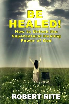 Be Healed!: How to Unlock the Supernatural Healing Power of God by Rite, Robert