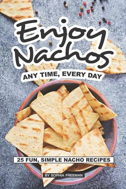 Enjoy Nachos Any Time, Every Day: 25 Fun, Simple Nacho Recipes by Freeman, Sophia