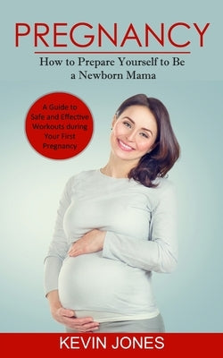 Pregnancy: How to Prepare Yourself to Be a Newborn Mama (A Guide to Safe and Effective Workouts during Your First Pregnancy) by Jones, Kevin