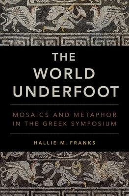 The World Underfoot: Mosaics and Metaphor in the Greek Symposium by Franks, Hallie M.