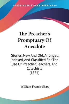 The Preacher's Promptuary Of Anecdote: Stories, New And Old, Arranged, Indexed, And Classified For The Use Of Preacher, Teachers, And Catechists (1884 by Shaw, William Francis