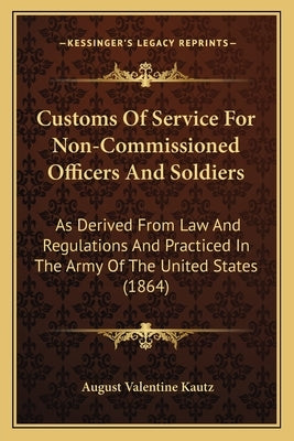 Customs of Service for Non-Commissioned Officers and Soldiers: As Derived from Law and Regulations and Practiced in the Army of the United States (186 by Kautz, August V.