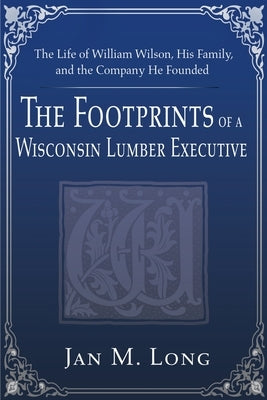 The Footprints of a Wisconsin Lumber Executive: The Life of William Wilson, His Family, and the Company He Founded by Long, Jan M.