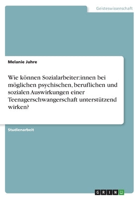 Wie können Sozialarbeiter: innen bei möglichen psychischen, beruflichen und sozialen Auswirkungen einer Teenagerschwangerschaft unterstützend wir by Juhre, Melanie