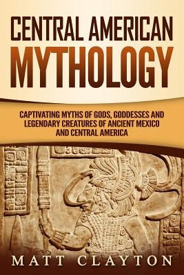 Central American Mythology: Captivating Myths of Gods, Goddesses, and Legendary Creatures of Ancient Mexico and Central America by Clayton, Matt