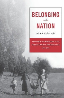 Belonging to the Nation: Inclusion and Exclusion in the Polish-German Borderlands, 1939-1951 by Kulczycki, John J.