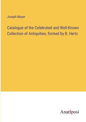Catalogue of the Celebrated and Well-Known Collection of Antiquities, formed by B. Hertz by Mayer, Joseph