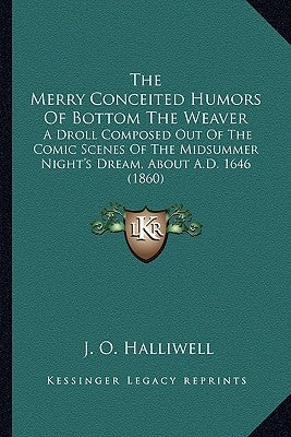The Merry Conceited Humors Of Bottom The Weaver: A Droll Composed Out Of The Comic Scenes Of The Midsummer Night's Dream, About A.D. 1646 (1860) by Halliwell, J. O.