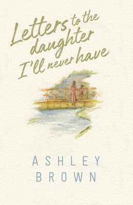 Letters to the Daughter I'll Never Have by Brown, Ashley