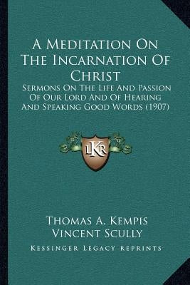 A Meditation on the Incarnation of Christ: Sermons on the Life and Passion of Our Lord and of Hearing and Speaking Good Words (1907) by Kempis, Thomas A.